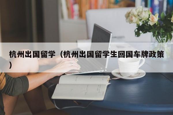 杭州出国留学（杭州出国留学生回国车牌政策）