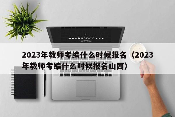 2023年教师考编什么时候报名（2023年教师考编什么时候报名山西）