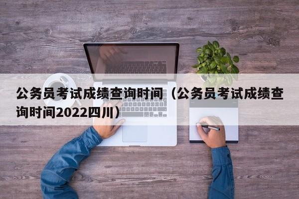 公务员考试成绩查询时间（公务员考试成绩查询时间2022四川）