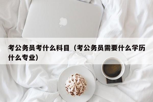 考公务员考什么科目（考公务员需要什么学历什么专业）