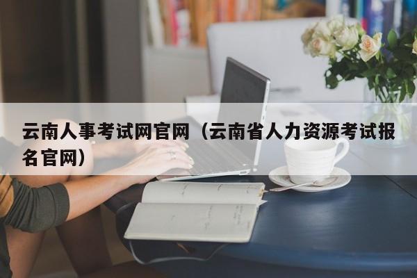 云南人事考试网官网（云南省人力资源考试报名官网）