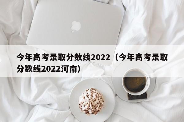 今年高考录取分数线2022（今年高考录取分数线2022河南）