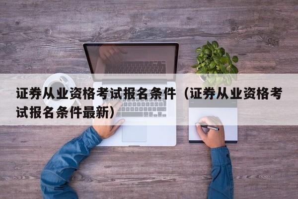 证券从业资格考试报名条件（证券从业资格考试报名条件最新）