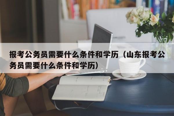 报考公务员需要什么条件和学历（山东报考公务员需要什么条件和学历）