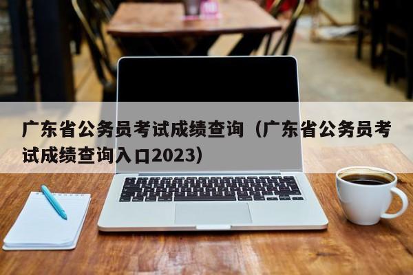 广东省公务员考试成绩查询（广东省公务员考试成绩查询入口2023）