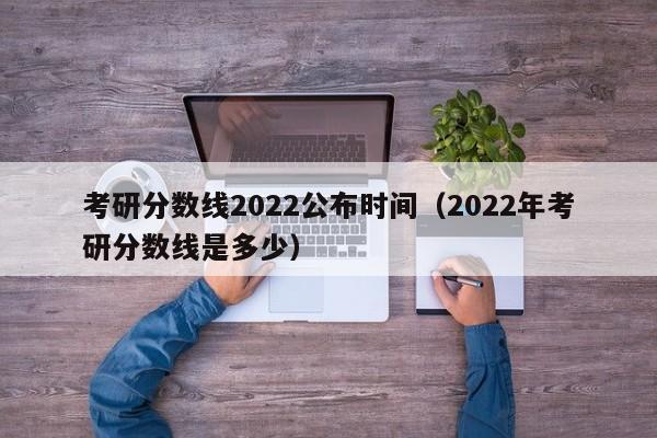 考研分数线2022公布时间（2022年考研分数线是多少）