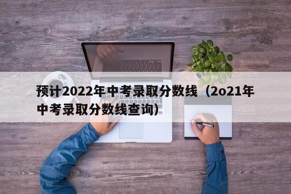 预计2022年中考录取分数线（2o21年中考录取分数线查询）