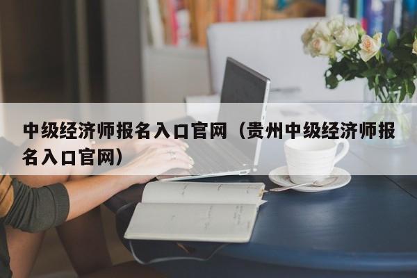 中级经济师报名入口官网（贵州中级经济师报名入口官网）