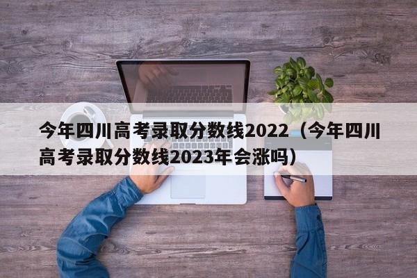 今年四川高考录取分数线2022（今年四川高考录取分数线2023年会涨吗）