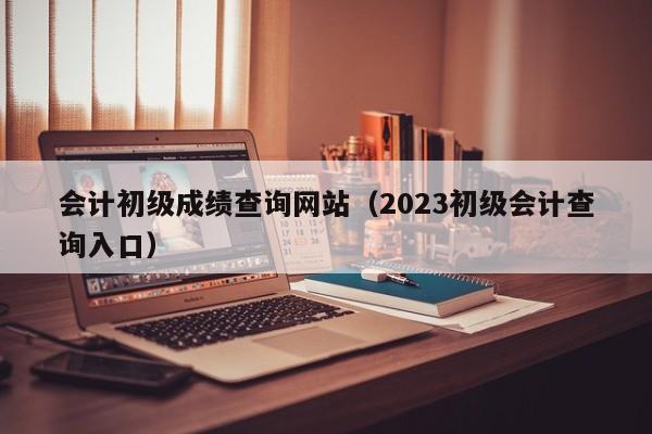 会计初级成绩查询网站（2023初级会计查询入口）