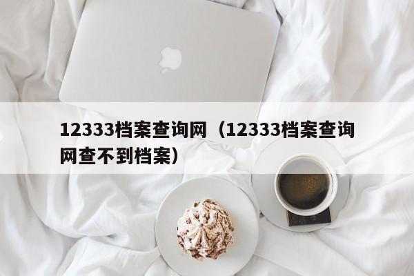 12333档案查询网（12333档案查询网查不到档案）