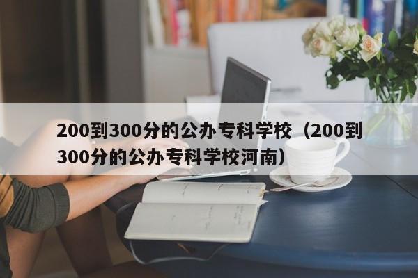 200到300分的公办专科学校（200到300分的公办专科学校河南）