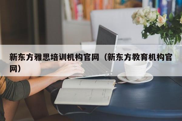 新东方雅思培训机构官网（新东方教育机构官网）