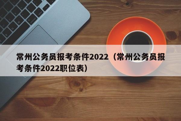 常州公务员报考条件2022（常州公务员报考条件2022职位表）