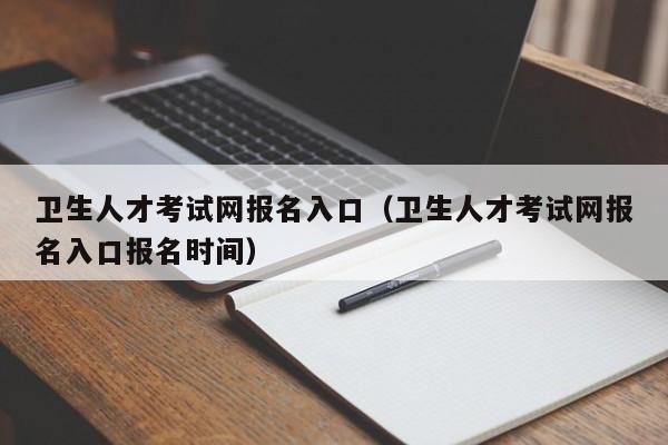 卫生人才考试网报名入口（卫生人才考试网报名入口报名时间）