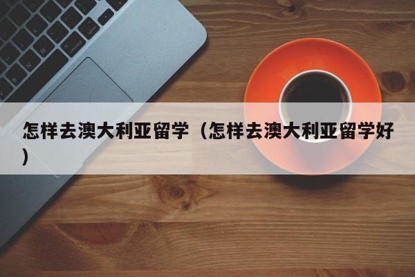 怎样去澳大利亚留学（怎样去澳大利亚留学好）