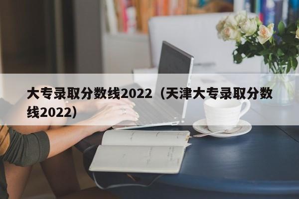 大专录取分数线2022（天津大专录取分数线2022）