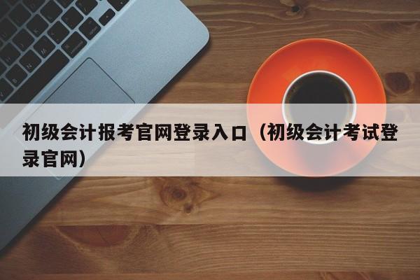 初级会计报考官网登录入口（初级会计考试登录官网）