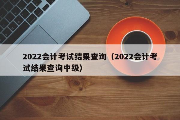 2022会计考试结果查询（2022会计考试结果查询中级）