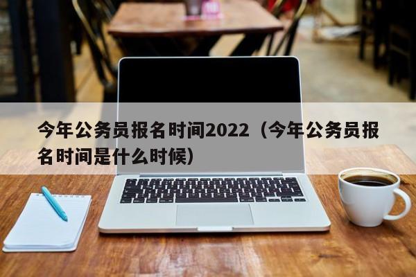 今年公务员报名时间2022（今年公务员报名时间是什么时候）