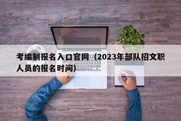 考编制报名入口官网（2023年部队招文职人员的报名时间）