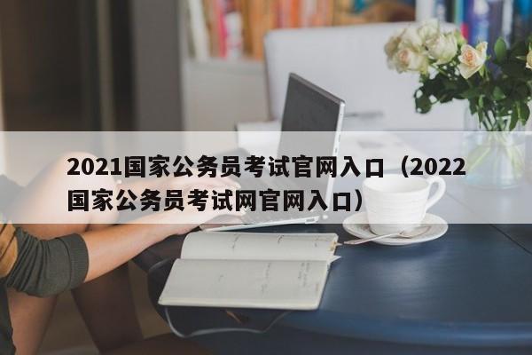 2021国家公务员考试官网入口（2022国家公务员考试网官网入口）