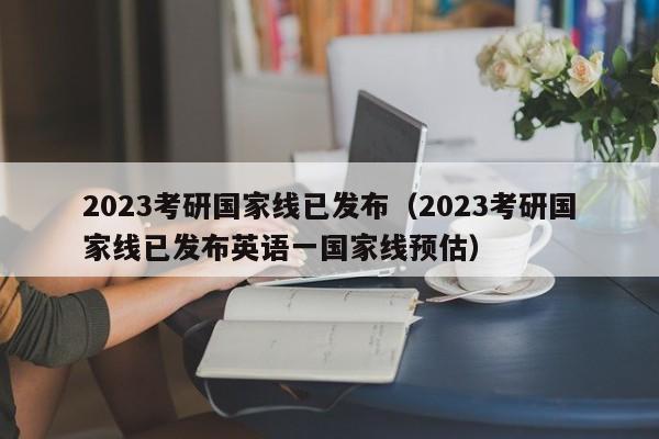 2023考研国家线已发布（2023考研国家线已发布英语一国家线预估）