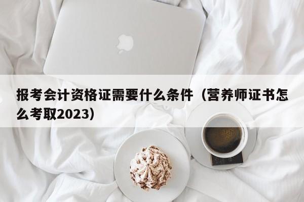 报考会计资格证需要什么条件（营养师证书怎么考取2023）