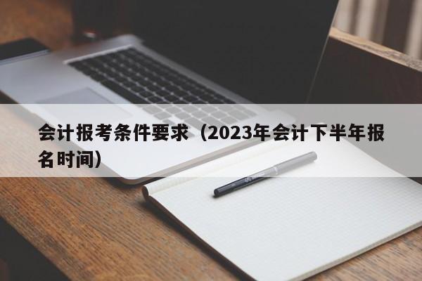 会计报考条件要求（2023年会计下半年报名时间）