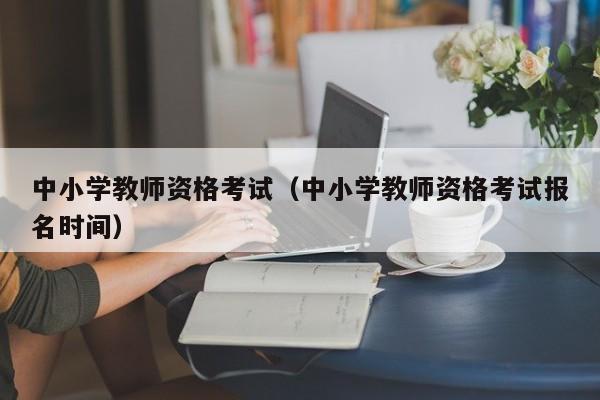 中小学教师资格考试（中小学教师资格考试报名时间）