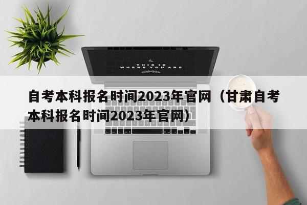 自考本科报名时间2023年官网（甘肃自考本科报名时间2023年官网）