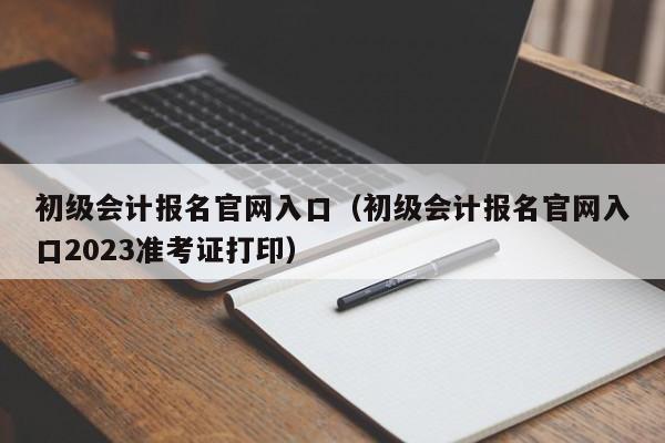 初级会计报名官网入口（初级会计报名官网入口2023准考证打印）