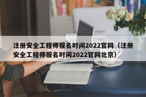 注册安全工程师报名时间2022官网（注册安全工程师报名时间2022官网北京）