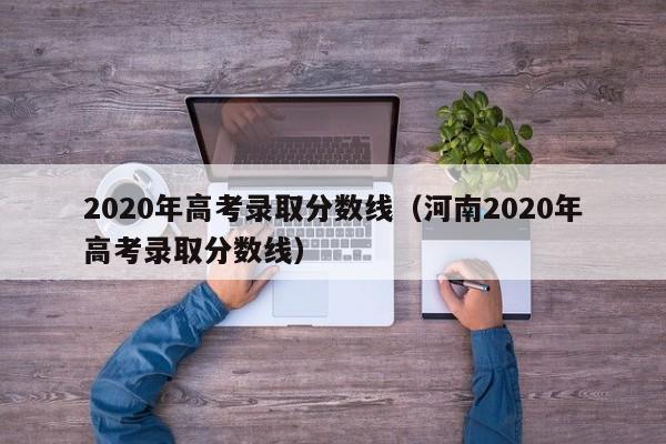 2020年高考录取分数线（河南2020年高考录取分数线）