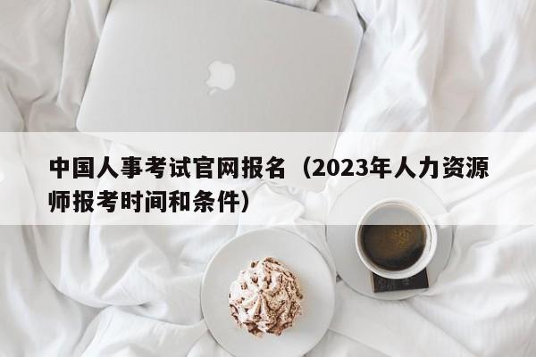 中国人事考试官网报名（2023年人力资源师报考时间和条件）