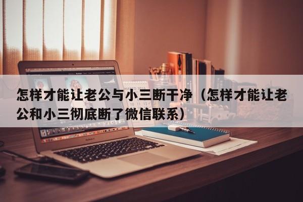 怎样才能让老公与小三断干净（怎样才能让老公和小三彻底断了微信联系）