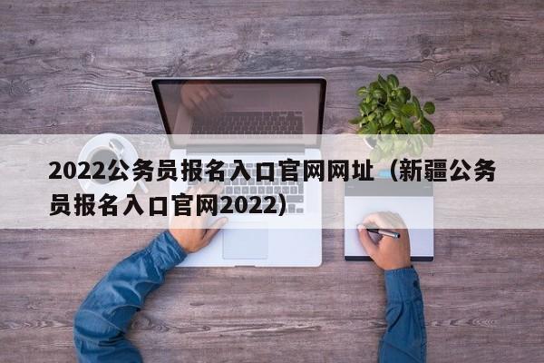 2022公务员报名入口官网网址（新疆公务员报名入口官网2022）