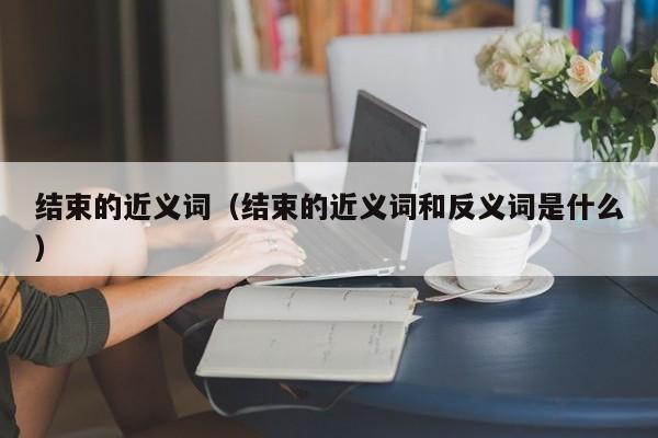 结束的近义词（结束的近义词和反义词是什么）