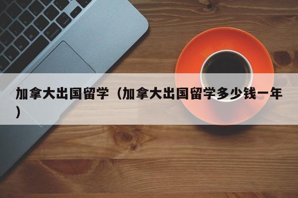 加拿大出国留学（加拿大出国留学多少钱一年）