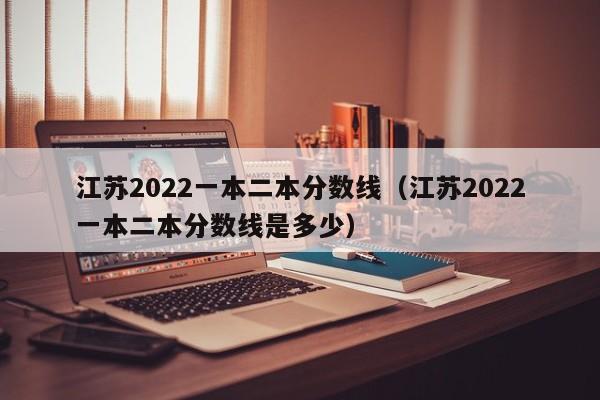 江苏2022一本二本分数线（江苏2022一本二本分数线是多少）