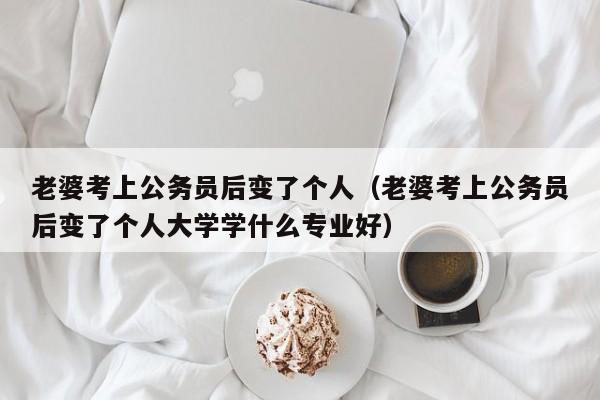 老婆考上公务员后变了个人（老婆考上公务员后变了个人大学学什么专业好）