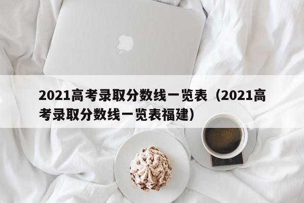 2021高考录取分数线一览表（2021高考录取分数线一览表福建）