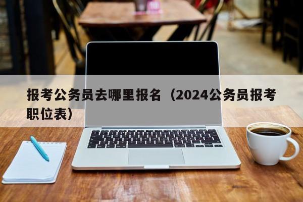 报考公务员去哪里报名（2024公务员报考职位表）