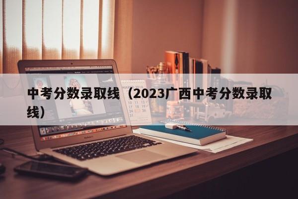 中考分数录取线（2023广西中考分数录取线）