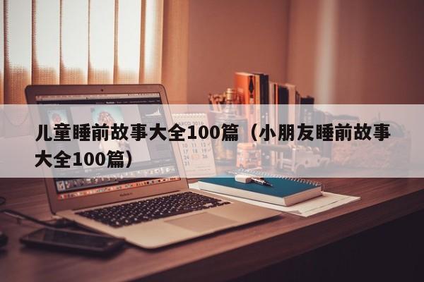 儿童睡前故事大全100篇（小朋友睡前故事大全100篇）