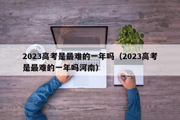 2023高考是最难的一年吗（2023高考是最难的一年吗河南）