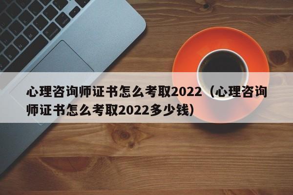 心理咨询师证书怎么考取2022（心理咨询师证书怎么考取2022多少钱）