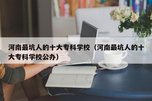 河南最坑人的十大专科学校（河南最坑人的十大专科学校公办）