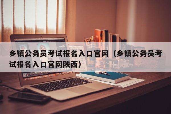 乡镇公务员考试报名入口官网（乡镇公务员考试报名入口官网陕西）