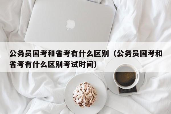 公务员国考和省考有什么区别（公务员国考和省考有什么区别考试时间）